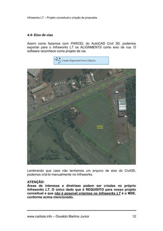 Infraworks LT – Projeto conceitual e criação de propostas
www.cadista.info – Osvaldo Martins Junior 12
4.4- Eixo de vias
Assim como fazemos com PARCEL do AutoCAD Civil 3D, podemos
exportar para o Infraworks LT os ALIGNMENTS como eixo de rua. O
software reconhece como projeto de via.
Lembrando que caso não tenhamos um arquivo de eixo do Civil3D,
podemos criá-lo manualmente no Infraworks.
ATENÇÃO:
Áreas de interesse e diretrizes podem ser criadas no próprio
Infraworks LT. O único dado que é REQUISITO para nosso projeto
conceitual e que não é possível criarmos no Infraworks LT é o MDE,
conforme acima mencionado.
 