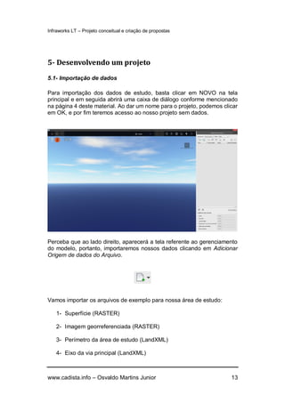 Infraworks LT – Projeto conceitual e criação de propostas
www.cadista.info – Osvaldo Martins Junior 13
5- Desenvolvendo um projeto
5.1- Importação de dados
Para importação dos dados de estudo, basta clicar em NOVO na tela
principal e em seguida abrirá uma caixa de diálogo conforme mencionado
na página 4 deste material. Ao dar um nome para o projeto, podemos clicar
em OK, e por fim teremos acesso ao nosso projeto sem dados.
Perceba que ao lado direito, aparecerá a tela referente ao gerenciamento
do modelo, portanto, importaremos nossos dados clicando em Adicionar
Origem de dados do Arquivo.
Vamos importar os arquivos de exemplo para nossa área de estudo:
1- Superfície (RASTER)
2- Imagem georreferenciada (RASTER)
3- Perímetro da área de estudo (LandXML)
4- Eixo da via principal (LandXML)
 