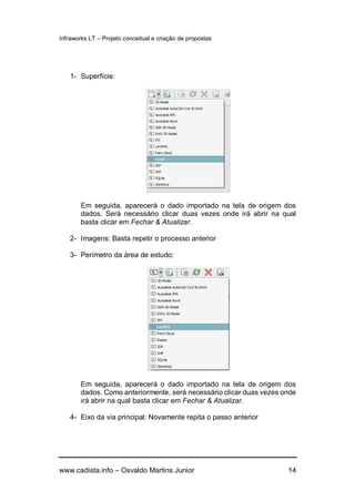 Infraworks LT – Projeto conceitual e criação de propostas
www.cadista.info – Osvaldo Martins Junior 14
1- Superfície:
Em seguida, aparecerá o dado importado na tela de origem dos
dados. Será necessário clicar duas vezes onde irá abrir na qual
basta clicar em Fechar & Atualizar.
2- Imagens: Basta repetir o processo anterior
3- Perímetro da área de estudo:
Em seguida, aparecerá o dado importado na tela de origem dos
dados. Como anteriormente, será necessário clicar duas vezes onde
irá abrir na qual basta clicar em Fechar & Atualizar.
4- Eixo da via principal: Novamente repita o passo anterior
 
