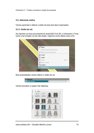 Infraworks LT – Projeto conceitual e criação de propostas
www.cadista.info – Osvaldo Martins Junior 15
5.2- Alterando estilos
Vamos aprender a alterar o estilo de dois dos itens importados:
5.2.1- Estilo da via:
Ao importar um eixo proveniente do AutoCAD Civil 3D, o Infraworks LT traz
como uma simples via de mão dupla. Vejamos como alterar para uma
Nas propriedades vamos alterar o estilo da via
Vamos escolher a opção City Highway
 