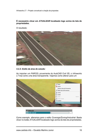 Infraworks LT – Projeto conceitual e criação de propostas
www.cadista.info – Osvaldo Martins Junior 16
É necessário clicar em ATUALIZAR localizado logo acima da tela de
propriedades.
O resultado:
5.2.2- Estilo da área de estudo:
Ao importar um PARCEL proveniente do AutoCAD Civil 3D, o Infraworks
LT traz como uma área transparente. Vejamos como alterar para um
Como exemplo, alteramos para o estilo Coverage/Zoning/Industrial. Basta
clicar no botão ATUALIZAR localizado logo acima da tela de propriedades.
 