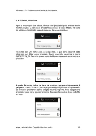 Infraworks LT – Projeto conceitual e criação de propostas
www.cadista.info – Osvaldo Martins Junior 17
5.3- Criando propostas
Após a importação dos dados, iremos criar propostas para análise de um
melhor projeto. E para isso, precisamos acessar o botão Master na barra
de utilitários, localizado na parte superior da nossa interface.
Podemos dar um nome para as propostas, o que será possível após
clicarmos em Criar nova proposta. Como exemplo, daremos o nome
PROPOSTA_01. Perceba que no lugar do Master aparecerá o nome da sua
proposta.
A partir de então, todos os itens de projetos, pertencerão somente à
proposta criada. Voltando para a proposta original (Master) só aparecerão
os itens que projetamos sem a criação de uma proposta. Para apagar uma
proposta, basta parar o cursor em cima da proposta criada e clicar no botão
ao lado.
 