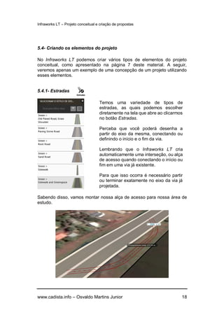 Infraworks LT – Projeto conceitual e criação de propostas
www.cadista.info – Osvaldo Martins Junior 18
5.4- Criando os elementos do projeto
No Infraworks LT podemos criar vários tipos de elementos do projeto
conceitual, como apresentado na página 7 deste material. A seguir,
veremos apenas um exemplo de uma concepção de um projeto utilizando
esses elementos.
5.4.1- Estradas
Sabendo disso, vamos montar nossa alça de acesso para nossa área de
estudo.
Temos uma variedade de tipos de
estradas, as quais podemos escolher
diretamente na tela que abre ao clicarmos
no botão Estradas.
Perceba que você poderá desenha a
partir do eixo da mesma, conectando ou
definindo o início e o fim da via.
Lembrando que o Infraworks LT cria
automaticamente uma interseção, ou alça
de acesso quando conectando o início ou
fim em uma via já existente.
Para que isso ocorra é necessário partir
ou terminar exatamente no eixo da via já
projetada.
 
