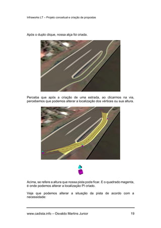 Infraworks LT – Projeto conceitual e criação de propostas
www.cadista.info – Osvaldo Martins Junior 19
Após o duplo clique, nossa alça foi criada.
Perceba que após a criação de uma estrada, ao clicarmos na via,
percebemos que podemos alterar a localização dos vértices ou sua altura.
Acima, se refere a altura que nossa pista pode ficar. E o quadrado magenta,
é onde podemos alterar a localização PI criado.
Veja que podemos alterar a situação da pista de acordo com a
necessidade:
 