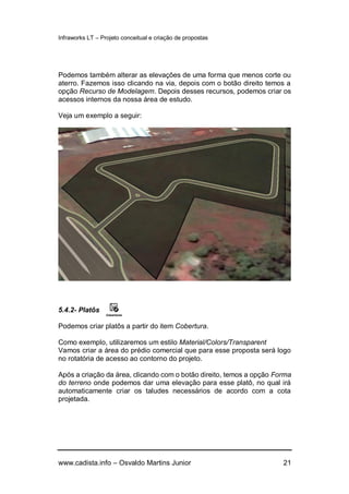 Infraworks LT – Projeto conceitual e criação de propostas
www.cadista.info – Osvaldo Martins Junior 21
Podemos também alterar as elevações de uma forma que menos corte ou
aterro. Fazemos isso clicando na via, depois com o botão direito temos a
opção Recurso de Modelagem. Depois desses recursos, podemos criar os
acessos internos da nossa área de estudo.
Veja um exemplo a seguir:
5.4.2- Platôs
Podemos criar platôs a partir do item Cobertura.
Como exemplo, utilizaremos um estilo Material/Colors/Transparent
Vamos criar a área do prédio comercial que para esse proposta será logo
no rotatória de acesso ao contorno do projeto.
Após a criação da área, clicando com o botão direito, temos a opção Forma
do terreno onde podemos dar uma elevação para esse platô, no qual irá
automaticamente criar os taludes necessários de acordo com a cota
projetada.
 