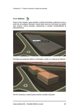 Infraworks LT – Projeto conceitual e criação de propostas
www.cadista.info – Osvaldo Martins Junior 24
5.4.3- Edifícios
Esse é mais simples, após escolher o estilo da fachada, podemos cria-lo a
partir de um polígono fechado. Vamos fazer isso em com base nos platôs
que criamos. Como exemplo, utilizaremos o modelo Facade/Marble &
Stone/Chimera
Perceba que podemos alterar a inclinação o estilo e o material do telhado:
Por fim, faremos o mesmo para criamos o prédio industrial.
 
