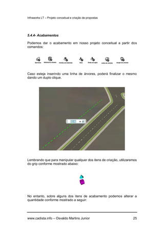 Infraworks LT – Projeto conceitual e criação de propostas
www.cadista.info – Osvaldo Martins Junior 25
5.4.4- Acabamentos
Podemos dar o acabamento em nosso projeto conceitual a partir dos
comandos:
Caso esteja inserindo uma linha de árvores, poderá finalizar o mesmo
dando um duplo clique.
Lembrando que para manipular qualquer dos itens de criação, utilizaremos
do grip conforme mostrado abaixo:
No entanto, sobre alguns dos itens de acabamento podemos alterar a
quantidade conforme mostrado a seguir:
 