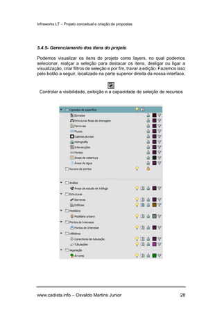 Infraworks LT – Projeto conceitual e criação de propostas
www.cadista.info – Osvaldo Martins Junior 28
5.4.5- Gerenciamento dos itens do projeto
Podemos visualizar os itens do projeto como layers, no qual podemos
selecionar, realçar a seleção para destacar os itens, desligar ou ligar a
visualização, criar filtros de seleção e por fim, travar a edição. Fazemos isso
pelo botão a seguir, localizado na parte superior direita da nossa interface.
Controlar a visibilidade, exibição e a capacidade de seleção de recursos
 