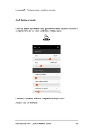 Infraworks LT – Projeto conceitual e criação de propostas
www.cadista.info – Osvaldo Martins Junior 29
5.4.6- Iluminação solar
Como os dados importados estão georreferenciados, podemos analisar o
comportamento do sol e das sombras no nosso projeto.
Lembrando que essa análise é independente de propostas.
A seguir veja um exemplo:
 