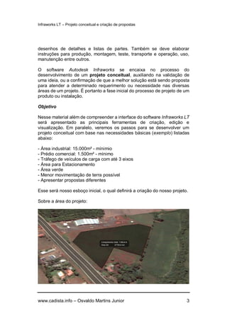 Infraworks LT – Projeto conceitual e criação de propostas
www.cadista.info – Osvaldo Martins Junior 3
desenhos de detalhes e listas de partes. Também se deve elaborar
instruções para produção, montagem, teste, transporte e operação, uso,
manutenção entre outros.
O software Autodesk Infraworks se encaixa no processo do
desenvolvimento de um projeto conceitual, auxiliando na validação de
uma ideia, ou a confirmação de que a melhor solução está sendo proposta
para atender a determinado requerimento ou necessidade nas diversas
áreas de um projeto. É portanto a fase inicial do processo de projeto de um
produto ou instalação.
Objetivo
Nesse material além de compreender a interface do software Infraworks LT
será apresentado as principais ferramentas de criação, edição e
visualização. Em paralelo, veremos os passos para se desenvolver um
projeto conceitual com base nas necessidades básicas (exemplo) listadas
abaixo:
- Área industrial: 15.000m² - mínimio
- Prédio comercial: 1.500m² - mínimo
- Tráfego de veículos de carga com até 3 eixos
- Área para Estacionamento
- Área verde
- Menor movimentação de terra possível
- Apresentar propostas diferentes
Esse será nosso esboço inicial, o qual definirá a criação do nosso projeto.
Sobre a área do projeto:
 