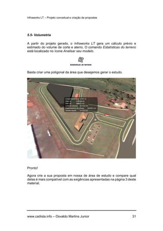 Infraworks LT – Projeto conceitual e criação de propostas
www.cadista.info – Osvaldo Martins Junior 31
5.5- Volumetria
A partir do projeto gerado, o Infraworks LT gera um cálculo prévio e
estimado do volume de corte e aterro. O comando Estatísticas do terreno
está localizado no ícone Analisar seu modelo.
Basta criar uma poligonal da área que desejamos gerar o estudo.
Pronto!
Agora crie a sua proposta em nossa de área de estudo e compare qual
delas é mais compatível com as exigências apresentadas na página 3 deste
material.
 