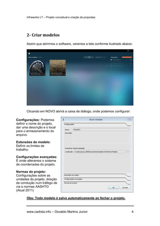 Infraworks LT – Projeto conceitual e criação de propostas
www.cadista.info – Osvaldo Martins Junior 4
2- Criar modelos
Assim que abrirmos o software, veremos a tela conforme ilustrado abaixo:
Clicando em NOVO abrirá a caixa de diálogo, onde podemos configurar:
Obs: Todo modelo é salvo automaticamente ao fechar o projeto.
Configurações: Podemos
definir o nome do projeto,
dar uma descrição e o local
para o armazenamento do
arquivo.
Extensões do modelo:
Definir os limites de
trabalho.
Configurações avançadas:
É onde alteramos o sistema
de coordenadas do projeto.
Normas do projeto:
Configurações sobre as
unidades do projeto, direção
de condução num tráfego de
via e normas AASHTO
(Atual 2011)
 