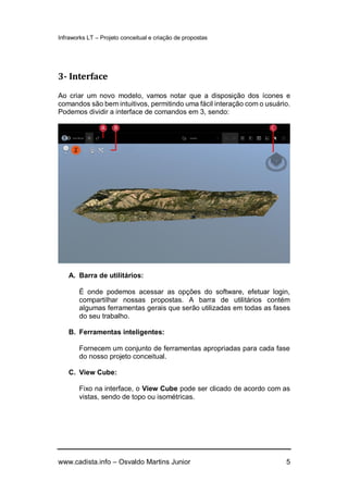 Infraworks LT – Projeto conceitual e criação de propostas
www.cadista.info – Osvaldo Martins Junior 5
3- Interface
Ao criar um novo modelo, vamos notar que a disposição dos ícones e
comandos são bem intuitivos, permitindo uma fácil interação com o usuário.
Podemos dividir a interface de comandos em 3, sendo:
A. Barra de utilitários:
É onde podemos acessar as opções do software, efetuar login,
compartilhar nossas propostas. A barra de utilitários contém
algumas ferramentas gerais que serão utilizadas em todas as fases
do seu trabalho.
B. Ferramentas inteligentes:
Fornecem um conjunto de ferramentas apropriadas para cada fase
do nosso projeto conceitual.
C. View Cube:
Fixo na interface, o View Cube pode ser clicado de acordo com as
vistas, sendo de topo ou isométricas.
 