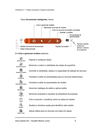 Infraworks LT – Projeto conceitual e criação de propostas
www.cadista.info – Osvaldo Martins Junior 6
Sobre ferramentas inteligentes, temos:
Em Criar e gerenciar modelo podemos:
Importar e configurar dados
Gerenciar a ordem a visibilidade dos dados de superfície
Controlar a visibilidade, edição e a capacidade de seleção de recursos
Visualizar e editar as propriedades para os recursos selecionados
Visualizar e editar as propriedades do modelo
Gerenciar catálogos de estilos e aplicar estilos
Gerenciar propostas e visualizar as estatísticas da proposta
Criar e executar o JavaScrip contra os dados do modelo
Atualiza a miniatura usada para identificar este modelo
Aplicar estilos para os recursos com base em regras
Nessas opções
podemos
alterar o idioma
do programa
 