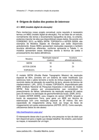 Infraworks LT – Projeto conceitual e criação de propostas
www.cadista.info – Osvaldo Martins Junior 8
4- Origem de dados dos pontos de interesse
4.1- MDE (modelo digital de elevação)
Para montarmos nosso projeto conceitual, como requisito é necessário
termos um MDE (modelo digital de elevação). Por se tratar de um estudo,
normalmente não temos o levantamento topográfico da área, no entanto,
podemos importar de sites que disponibilizam esses dados. De acordo com
CORDEIRO, 2013, os MDEs SRTM, TOPODATA e ASTER GDEM, são
exemplos de Modelos Digitais de Elevação que estão disponíveis
gratuitamente. Esses MDEs apresentam resoluções espaciais e também
acurácia altimétricas diferentes, conforme apresenta a Tabela 1, os
modelos apresentam essas distinções devido à técnica de coleta e
processamento dos dados altimétricos.
O modelo SRTM (Shuttle Radar Topographic Mission) de resolução
espacial de 90m, consistiu em um sistema de radar modificado que
sobrevoou todo o globo terrestre a bordo do ônibus espacial Endeavour,
reunindo dados de elevação da superfície da terra, através da técnica de
interferometria1. (JPL, 2012). O modelo TOPODATA, disponibilizado pelo
INPE (Instituto Nacional de Pesquisas Espaciais) é derivado do modelo
SRTM. Este passou por processamentos que consistiram no
preenchimento de falhas, refinamento da resolução espacial 90 metros
para 30 metros e na derivação de geomorfométricas locais. (DSR, 2012).
O modelo ASTER GDEM, usou imagens do sensor ASTER, lançado a
bordo da espaçonave Terra, para gerar um MDE por técnica de
esteroscopia com uma resolução espacial de 30 metros. Ele tem
capacidade de imageamento along track (ao longo da faixa de
imageamento) em pares estereoscópicos (ASTER, 2012). Como exemplo,
utilizaremos dados do site abaixo:
http://earthexplorer.usgs.gov/
O interessante desse site é que ele faz uma pesquisa no tipo de dado que
tem disponível para a região que deseja trabalhar. No entanto, para baixar
os mapas, é necessário ter um login.
 