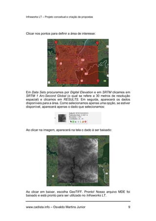 Infraworks LT – Projeto conceitual e criação de propostas
www.cadista.info – Osvaldo Martins Junior 9
Clicar nos pontos para definir a área de interesse:
Em Data Sets procuramos por Digital Elevation e em SRTM clicamos em
SRTM 1 Arc-Second Global (o qual se refere a 30 metros de resolução
espacial) e clicamos em RESULTS. Em seguida, aparecerá os dados
disponíveis para a área. Como selecionamos apenas uma opção, se estiver
disponível, aparecerá apenas o dado que selecionamos:
Ao clicar na imagem, aparecerá na tela o dado à ser baixado:
Ao clicar em baixar, escolha GeoTIFF. Pronto! Nosso arquivo MDE foi
baixado e está pronto para ser utilizado no Infraworks LT.
 