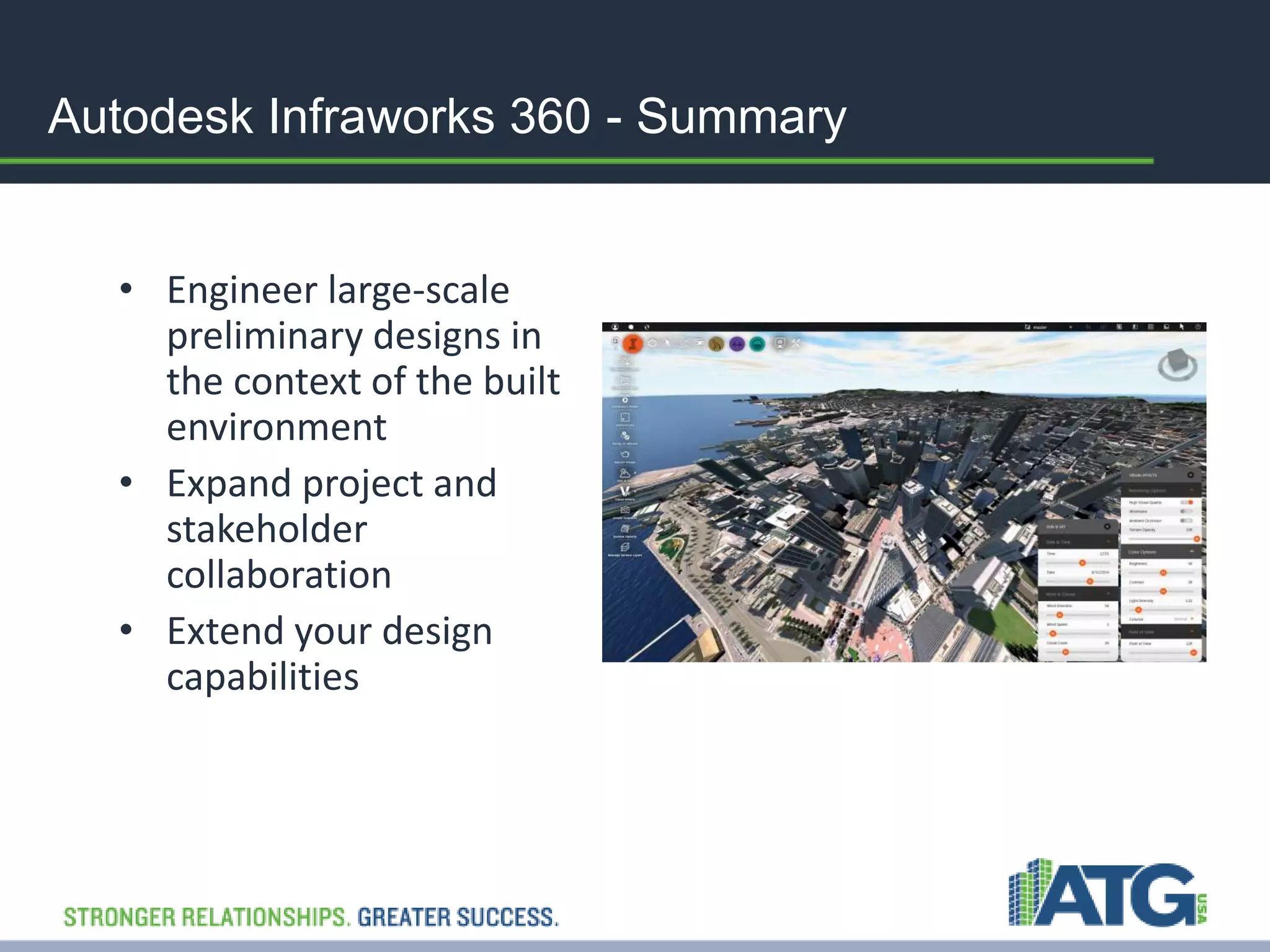 Autodesk Infraworks 360 - Summary 
• Engineer large-scale 
preliminary designs in 
the context of the built 
environment 
• Expand project and 
stakeholder 
collaboration 
• Extend your design 
capabilities 
 