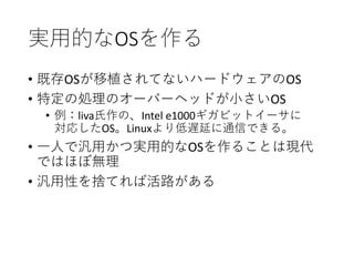 実用的なOSを作る
• 既存OSが移植されてないハードウェアのOS
• 特定の処理のオーバーヘッドが小さいOS
• 例：liva氏作の、Intel e1000ギガビットイーサに
対応したOS。Linuxより低遅延に通信できる。
• 一人で汎用かつ実用的なOSを作ることは現代
ではほぼ無理
• 汎用性を捨てれば活路がある
 