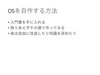 OSを自作する方法
• 入門書を手に入れる
• 取りあえずその通り作ってみる
• 後は自由に改造したり知識を深めたり
 