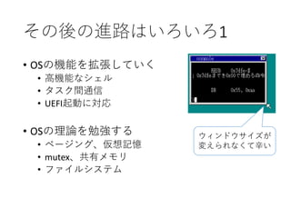 その後の進路はいろいろ1
• OSの機能を拡張していく
• 高機能なシェル
• タスク間通信
• UEFI起動に対応
• OSの理論を勉強する
• ページング、仮想記憶
• mutex、共有メモリ
• ファイルシステム
ウィンドウサイズが
変えられなくて辛い
 
