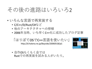 その後の進路はいろいろ2
• いろんな言語で再実装する
• C/C++/D/Rust/C#など
• 他のアーキテクチャへの移植
• 2006年当時、いち早くC++化に成功したブログ記事
• 自作OSもくもく会では
Rustでの再実装を試みる人がいたり。
「はりぼてOSでC++言語を使いたい」
http://d.hatena.ne.jp/Bayside/20060518/p1
 