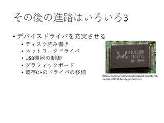 その後の進路はいろいろ3
• デバイスドライバを充実させる
• ディスク読み書き
• ネットワークドライバ
• USB機器の制御
• グラフィックボード
• 既存OSのドライバの移植 http://yourdriversdownload.blogspot.jp/2011/12/
realtek-rtl8139-family-pci-fast.html
 