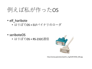 例えば私が作ったOS
• elf_haribote
• はりぼてOS + ELFバイナリのローダ
• seriboteOS
• はりぼてOS + RS-232C通信
http://sanwa.jp/product/syohin_img/K/KR-9EN2_MA.jpg
 