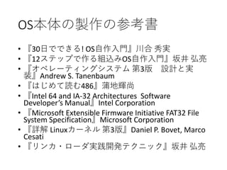 OS本体の製作の参考書
• 『30日でできる! OS自作入門』川合 秀実
• 『12ステップで作る組込みOS自作入門』坂井 弘亮
• 『オペレーティングシステム 第3版 設計と実
装』Andrew S. Tanenbaum
• 『はじめて読む486』蒲地輝尚
• 『Intel 64 and IA-32 Architectures Software
Developer’s Manual』Intel Corporation
• 『Microsoft Extensible Firmware Initiative FAT32 File
System Specification』Microsoft Corporation
• 『詳解 Linuxカーネル 第3版』Daniel P. Bovet, Marco
Cesati
• 『リンカ・ローダ実践開発テクニック』坂井 弘亮
 