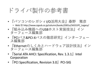 ドライバ製作の参考書
• 『パソコンのレガシィI/O活用大全』桑野 雅彦
• Web 版 http://www.cqpub.co.jp/column/books/2001a/34331PC_Legacy/
• 『組み込み機器へのUSBホスト実装技法』イン
ターフェース編集部
• 『PCIバス&PCI‐Xバスの徹底研究』インターフェー
ス編集部
• 『Ethernetのしくみとハードウェア設計技法』イン
ターフェース編集部
• 『Serial ATA AHCI: Specification, Rev. 1.3.1』Intel
Corporation
• 『PCI Specification, Revision 3.0』PCI-SIG
 
