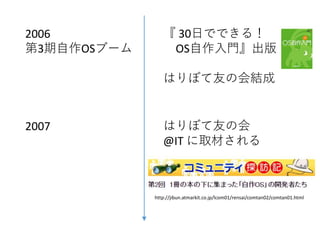 2006
第3期自作OSブーム
『 30日でできる！
OS自作入門』出版
はりぼて友の会結成
2007 はりぼて友の会
@IT に取材される
http://jibun.atmarkit.co.jp/lcom01/rensai/comtan02/comtan01.html
 