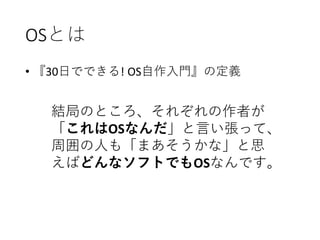 OSとは
• 『30日でできる! OS自作入門』の定義
結局のところ、それぞれの作者が
「これはOSなんだ」と言い張って、
周囲の人も「まあそうかな」と思
えばどんなソフトでもOSなんです。
 