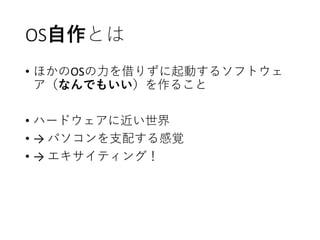 OS自作とは
• ほかのOSの力を借りずに起動するソフトウェ
ア（なんでもいい）を作ること
• ハードウェアに近い世界
• → パソコンを支配する感覚
• → エキサイティング！
 