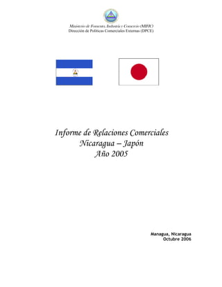 Ministerio de Fomento, Industria y Comercio (MIFIC)
    Dirección de Políticas Comerciales Externas (DPCE)




Informe de Relaciones Comerciales
      Nicaragua – Japón
           Año 2005




                                                     Managua, Nicaragua
                                                          Octubre 2006
 