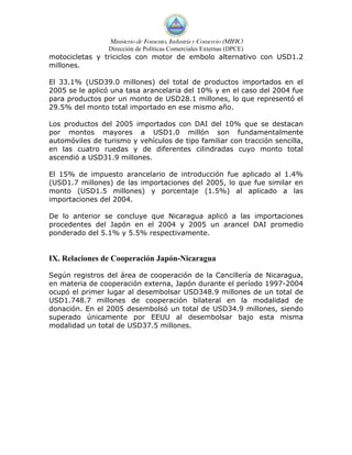 Ministerio de Fomento, Industria y Comercio (MIFIC)
                 Dirección de Políticas Comerciales Externas (DPCE)
motocicletas y triciclos con motor de embolo alternativo con USD1.2
millones.

El 33.1% (USD39.0 millones) del total de productos importados en el
2005 se le aplicó una tasa arancelaria del 10% y en el caso del 2004 fue
para productos por un monto de USD28.1 millones, lo que representó el
29.5% del monto total importado en ese mismo año.

Los productos del 2005 importados con DAI del 10% que se destacan
por montos mayores a USD1.0 millón son fundamentalmente
automóviles de turismo y vehículos de tipo familiar con tracción sencilla,
en las cuatro ruedas y de diferentes cilindradas cuyo monto total
ascendió a USD31.9 millones.

El 15% de impuesto arancelario de introducción fue aplicado al 1.4%
(USD1.7 millones) de las importaciones del 2005, lo que fue similar en
monto (USD1.5 millones) y porcentaje (1.5%) al aplicado a las
importaciones del 2004.

De lo anterior se concluye que Nicaragua aplicó a las importaciones
procedentes del Japón en el 2004 y 2005 un arancel DAI promedio
ponderado del 5.1% y 5.5% respectivamente.


IX. Relaciones de Cooperación Japón-Nicaragua

Según registros del área de cooperación de la Cancillería de Nicaragua,
en materia de cooperación externa, Japón durante el período 1997-2004
ocupó el primer lugar al desembolsar USD348.9 millones de un total de
USD1.748.7 millones de cooperación bilateral en la modalidad de
donación. En el 2005 desembolsó un total de USD34.9 millones, siendo
superado únicamente por EEUU al desembolsar bajo esta misma
modalidad un total de USD37.5 millones.
 