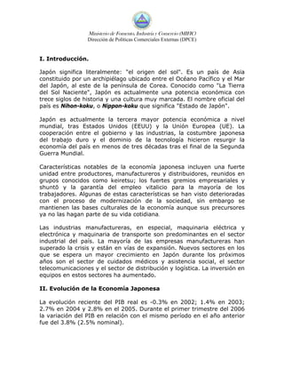 Ministerio de Fomento, Industria y Comercio (MIFIC)
                 Dirección de Políticas Comerciales Externas (DPCE)


I. Introducción.

Japón significa literalmente: "el origen del sol". Es un país de Asia
constituido por un archipiélago ubicado entre el Océano Pacífico y el Mar
del Japón, al este de la península de Corea. Conocido como "La Tierra
del Sol Naciente", Japón es actualmente una potencia económica con
trece siglos de historia y una cultura muy marcada. El nombre oficial del
país es Nihon-koku, o Nippon-koku que significa "Estado de Japón".

Japón es actualmente la tercera mayor potencia económica a nivel
mundial, tras Estados Unidos (EEUU) y la Unión Europea (UE). La
cooperación entre el gobierno y las industrias, la costumbre japonesa
del trabajo duro y el dominio de la tecnología hicieron resurgir la
economía del país en menos de tres décadas tras el final de la Segunda
Guerra Mundial.

Características notables de la economía japonesa incluyen una fuerte
unidad entre productores, manufactureros y distribuidores, reunidos en
grupos conocidos como keiretsu; los fuertes gremios empresariales y
shuntō y la garantía del empleo vitalicio para la mayoría de los
trabajadores. Algunas de estas características se han visto deterioradas
con el proceso de modernización de la sociedad, sin embargo se
mantienen las bases culturales de la economía aunque sus precursores
ya no las hagan parte de su vida cotidiana.

Las industrias manufactureras, en especial, maquinaria eléctrica y
electrónica y maquinaria de transporte son predominantes en el sector
industrial del país. La mayoría de las empresas manufactureras han
superado la crisis y están en vías de expansión. Nuevos sectores en los
que se espera un mayor crecimiento en Japón durante los próximos
años son el sector de cuidados médicos y asistencia social, el sector
telecomunicaciones y el sector de distribución y logística. La inversión en
equipos en estos sectores ha aumentado.

II. Evolución de la Economía Japonesa

La evolución reciente del PIB real es -0.3% en 2002; 1.4% en 2003;
2.7% en 2004 y 2.8% en el 2005. Durante el primer trimestre del 2006
la variación del PIB en relación con el mismo período en el año anterior
fue del 3.8% (2.5% nominal).
 