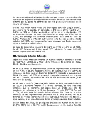 Ministerio de Fomento, Industria y Comercio (MIFIC)
                 Dirección de Políticas Comerciales Externas (DPCE)

La demanda doméstica ha contribuido con tres puntos porcentuales a la
variación en el primer trimestre en el PIB real, mientras que la demanda
externa por su parte ha contribuido con 0.8 puntos porcentuales en el
mismo trimestre.

Desde 1999 Japón había vivido una prolongada deflación (según el IPC),
que ahora ya ha cedido. En concreto, el IPC en el 2001 registró un -
0.7%; en 2002 un -0.9% y en 2003 un -0.3%. Ya en el año 2004 el IPC
se mantuvo estable. La tasa intermensual en mayo de 2006 fue de
0.3%, sin embargo en términos interanuales, esta cifra ha sido de
0.6%. Analizando la inflación subyacente, ésta ha sido positiva desde
octubre del 2005, por consiguiente, cabe observar que Japón superó el
temor a la espiral deflacionista.

La tasa de desempleo empeoró del 3.2% en 1995 al 4.7% en el 2000.
En el 2003 ésta fue del 5.3% y en el 2005 del 4.4%. En mayo del 2006
la tasa mejoró al situarse en 4.1%.

III. Comercio Exterior del Japón

Japón ha tenido tradicionalmente un fuerte superávit comercial siendo
de USD78.4; USD85.5; y USD110.95 millardos de dólares en 2002,
2003 y 2004 respectivamente.

En el 2005 tanto las exportaciones como las importaciones aumentaron
en un 7.3% y 15.3% respectivamente. El superávit fue de USD79.29
millardos, es decir tuvo un descenso del 28.5% respecto al superávit del
2004. En mayo del 2006 el superávit comercial aumentó por primera
vez en 17 meses, alcanzando la cifra de 384 millardos de yenes (2.43
millardos de euros).

En el 2005 la relación (EXP+IMP)/PIB fue del 24.35%, un nivel similar al
de EEUU y bastante inferior a la media europea, se está hablando
entonces que la economía del Japón tiene un grado más alto de
apertura, en relación a la Unión Europea. El ratio IMP/PIB fue del
11.3%, el más bajo del mundo industrializado. No obstante, el valor
absoluto de las importaciones japonesas en el 2005 alcanzó los 56.8
billones de yenes (aproximadamente USD513.0 millardos de dólares),
cifra superior a las importaciones de los principales países desarrollados.

Según datos del 2005, los principales proveedores fueron China con el
21.0%; EEUU con el 12.4%; Unión Europea con 11.4%; Arabia Saudita
 