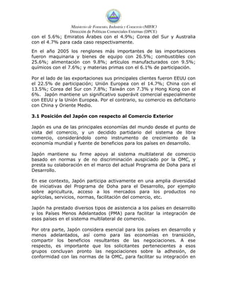 Ministerio de Fomento, Industria y Comercio (MIFIC)
                 Dirección de Políticas Comerciales Externas (DPCE)
con el 5.6%; Emiratos Árabes con el 4.9%; Corea del Sur y Australia
con el 4.7% para cada caso respectivamente.

En el año 2005 los renglones más importantes de las importaciones
fueron maquinaria y bienes de equipo con 26.5%; combustibles con
25.6%; alimentación con 9.8%; artículos manufacturados con 9.5%;
químicos con el 7.6%; y materias primas con el 6.1% de participación.

Por el lado de las exportaciones sus principales clientes fueron EEUU con
el 22.5% de participación; Unión Europea con el 14.7%; China con el
13.5%; Corea del Sur con 7.8%; Taiwán con 7.3% y Hong Kong con el
6%. Japón mantiene un significativo superávit comercial especialmente
con EEUU y la Unión Europea. Por el contrario, su comercio es deficitario
con China y Oriente Medio.

3.1 Posición del Japón con respecto al Comercio Exterior

Japón es una de las principales economías del mundo desde el punto de
vista del comercio, y un decidido partidario del sistema de libre
comercio, considerándolo como instrumento de crecimiento de la
economía mundial y fuente de beneficios para los países en desarrollo.

Japón mantiene su firme apoyo al sistema multilateral de comercio
basado en normas y de no discriminación auspiciado por la OMC, y
presta su colaboración en el marco del actual Programa de Doha para el
Desarrollo.

En ese contexto, Japón participa activamente en una amplia diversidad
de iniciativas del Programa de Doha para el Desarrollo, por ejemplo
sobre agricultura, acceso a los mercados para los productos no
agrícolas, servicios, normas, facilitación del comercio, etc.

Japón ha prestado diversos tipos de asistencia a los países en desarrollo
y los Países Menos Adelantados (PMA) para facilitar la integración de
esos países en el sistema multilateral de comercio.

Por otra parte, Japón considera esencial para los países en desarrollo y
menos adelantados, así como para las economías en transición,
compartir los beneficios resultantes de las negociaciones. A ese
respecto, es importante que los solicitantes pertenecientes a esos
grupos concluyan pronto las negociaciones sobre la adhesión, de
conformidad con las normas de la OMC, para facilitar su integración en
 