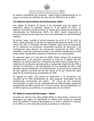 Ministerio de Fomento, Industria y Comercio (MIFIC)
                Dirección de Políticas Comerciales Externas (DPCE)
el sistema multilateral de comercio. Japón seguirá destacándose en su
apoyo al proceso de adhesión de esos futuros Miembros de la OMC.

3.2 Sistema Generalizado de Preferencias (SGP)

Con objeto de mejorar el acceso a los mercados para los países en
desarrollo, Japón ha aplicado, desde el 1º de agosto de 1971, un
régimen arancelario preferencial en el marco de su esquema del Sistema
Generalizado de Preferencias (SGP). En 2001, Japón emprendió la
tercera revisión de ese esquema, que se ha plasmado en extraordinarias
mejoras.

En primer lugar, cuando el actual esquema se inició el 1º de abril de
2001, Japón prorrogó el período de vigencia del esquema hasta el 31 de
marzo del 2011 e introdujo diversas medidas, tales como la ampliación
de la cobertura de productos industriales exentos de derechos y de
contingentes para abarcar las mercancías originarias de PMA. Como
resultado, todos los productos textiles y de vestido procedentes de esos
países están actualmente exentos de derechos y de contingentes.

En segundo lugar, el 1º de abril de 2003, Japón incluyó 118 productos
agropecuarios y un producto industrial al nivel de 9 dígitos del SA.
Además, de conformidad con el Programa de Doha para el Desarrollo, la
cobertura de productos agropecuarios y pesqueros originarios de PMA y
exentos de derechos y de contingentes se ha ampliado de 300 a 500
partidas, aproximadamente. En consecuencia, se prevé que la cobertura
de ese régimen aumente del 83 por ciento al 93 por ciento del valor
total de las importaciones procedentes de PMA.

En agosto de 2004, 140 países en desarrollo y 15 territorios, con
inclusión de 47 PMA beneficiarios de trato especial, disfrutaban de las
preferencias comerciales del Japón.      En virtud de las iniciativas
mencionadas, el valor de las importaciones de determinados productos
procedentes de PMA aumentó en el 25 por ciento, aproximadamente, en
el último ejercicio económico, en comparación con el anterior.


IV. Balance comercial Nicaragua - Japón
Durante los últimos seis años (2000-2005) el intercambio comercial de
Nicaragua con Japón ha significado un déficit cuyo monto ha oscilado
entre los USD67.9 millones alcanzados en el 2001 a USD107.5 millones
en el 2005, su cifra más alta durante el período en referencia.
 