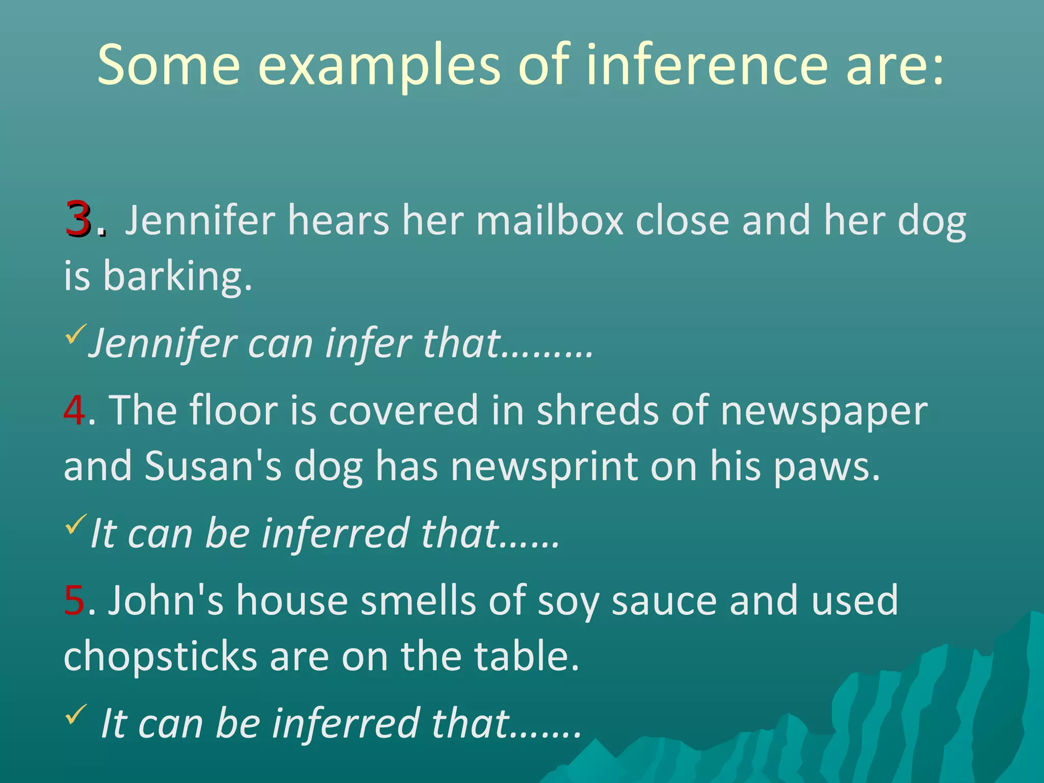Some examples of inference are:
33.. Jennifer hears her mailbox close and her dog
is barking.
Jennifer can infer that………
4. The floor is covered in shreds of newspaper
and Susan's dog has newsprint on his paws.
It can be inferred that……
5. John's house smells of soy sauce and used
chopsticks are on the table.
 It can be inferred that…….
 