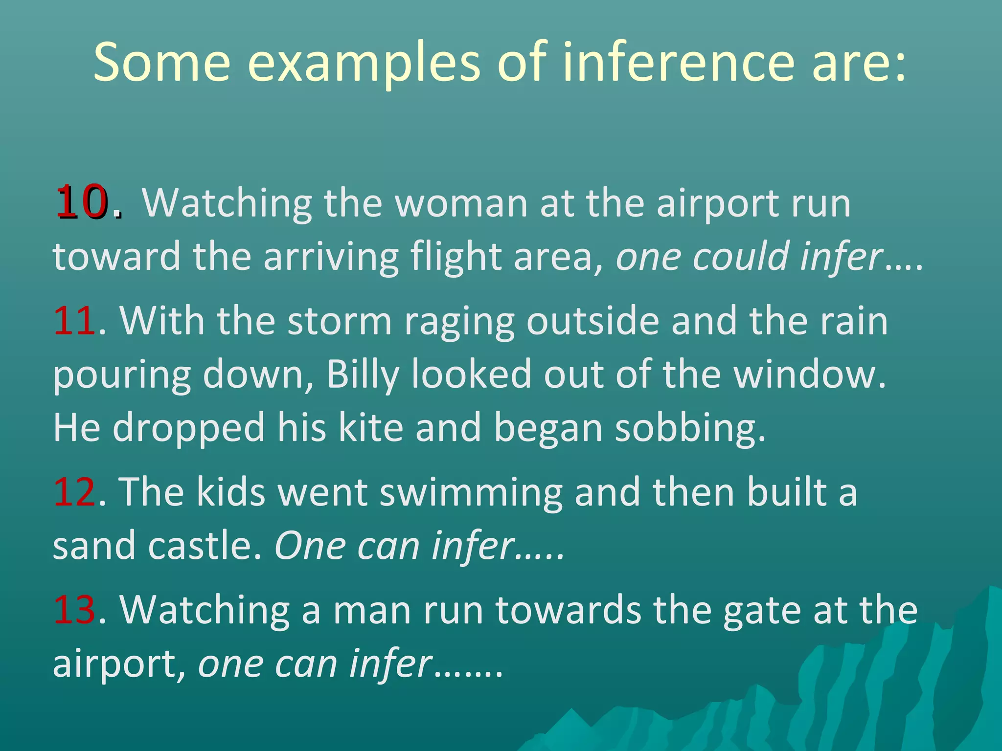 Some examples of inference are:
1010.. Watching the woman at the airport run
toward the arriving flight area, one could infer….
11. With the storm raging outside and the rain
pouring down, Billy looked out of the window.
He dropped his kite and began sobbing.
12. The kids went swimming and then built a
sand castle. One can infer…..
13. Watching a man run towards the gate at the
airport, one can infer…….
 