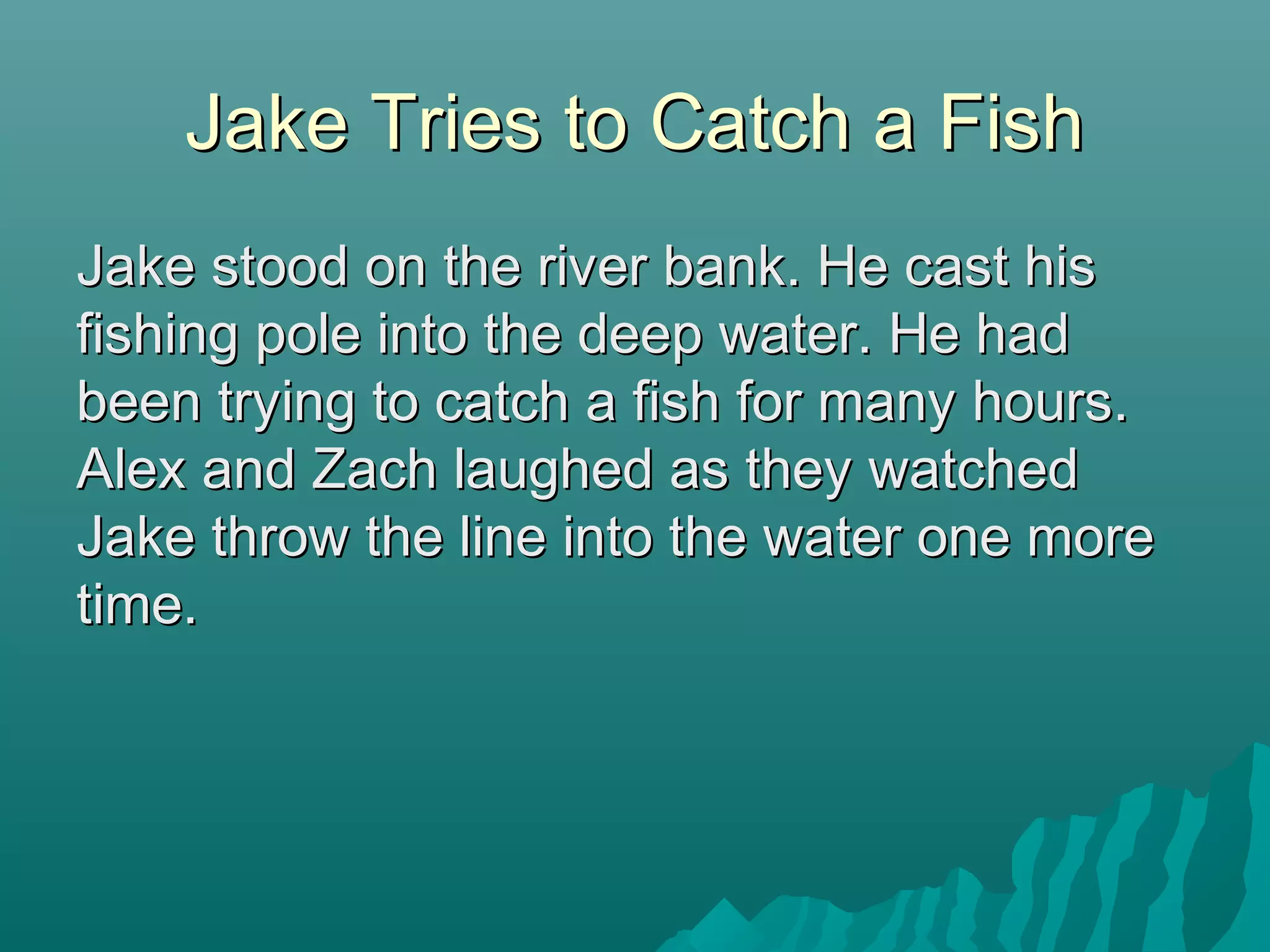 Jake Tries to Catch a FishJake Tries to Catch a Fish
Jake stood on the river bank. He cast hisJake stood on the river bank. He cast his
fishing pole into the deep water. He hadfishing pole into the deep water. He had
been trying to catch a fish for many hours.been trying to catch a fish for many hours.
Alex and Zach laughed as they watchedAlex and Zach laughed as they watched
Jake throw the line into the water one moreJake throw the line into the water one more
time.time.
 