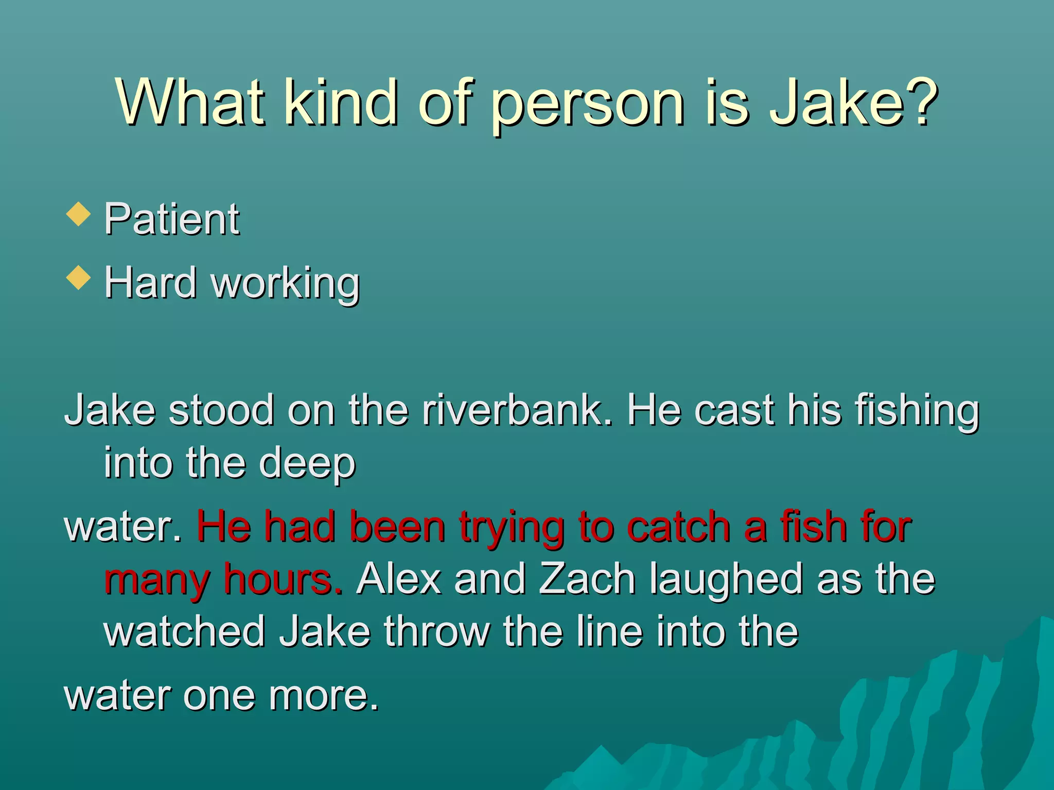What kind of person is Jake?What kind of person is Jake?
 PatientPatient
 Hard workingHard working
Jake stood on the riverbank. He cast his fishingJake stood on the riverbank. He cast his fishing
into the deepinto the deep
water.water. He had been trying to catch a fish forHe had been trying to catch a fish for
many hours.many hours. Alex and Zach laughed as theAlex and Zach laughed as the
watched Jake throw the line into thewatched Jake throw the line into the
water one more.water one more.
 