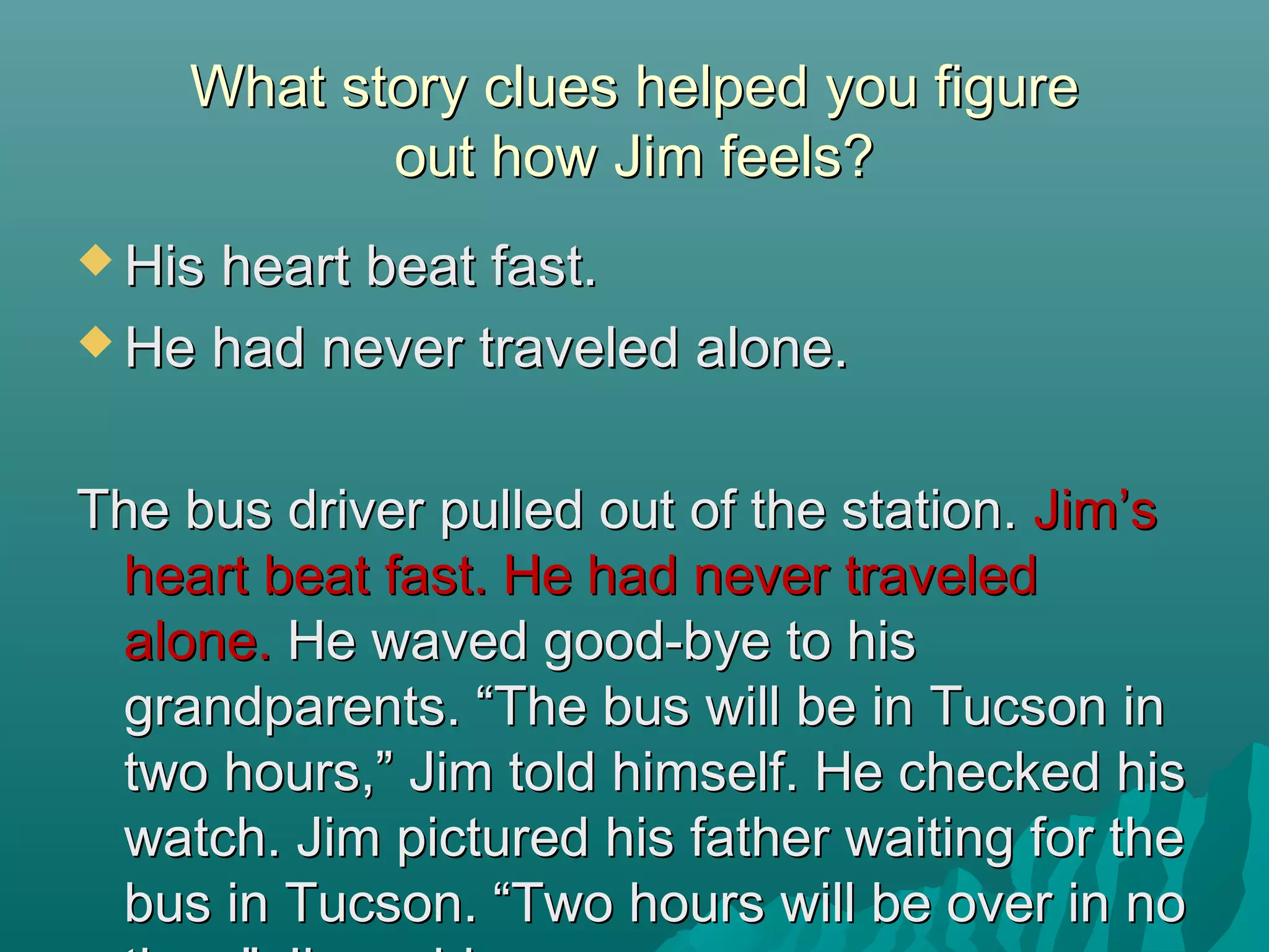 What story clues helped you figureWhat story clues helped you figure
out how Jim feels?out how Jim feels?
 His heart beat fast.His heart beat fast.
 He had never traveled alone.He had never traveled alone.
The bus driver pulled out of the station.The bus driver pulled out of the station. Jim’sJim’s
heart beat fast. He had never traveledheart beat fast. He had never traveled
alone.alone. He waved good-bye to hisHe waved good-bye to his
grandparents. “The bus will be in Tucson ingrandparents. “The bus will be in Tucson in
two hours,” Jim told himself. He checked histwo hours,” Jim told himself. He checked his
watch. Jim pictured his father waiting for thewatch. Jim pictured his father waiting for the
bus in Tucson. “Two hours will be over in nobus in Tucson. “Two hours will be over in no
 