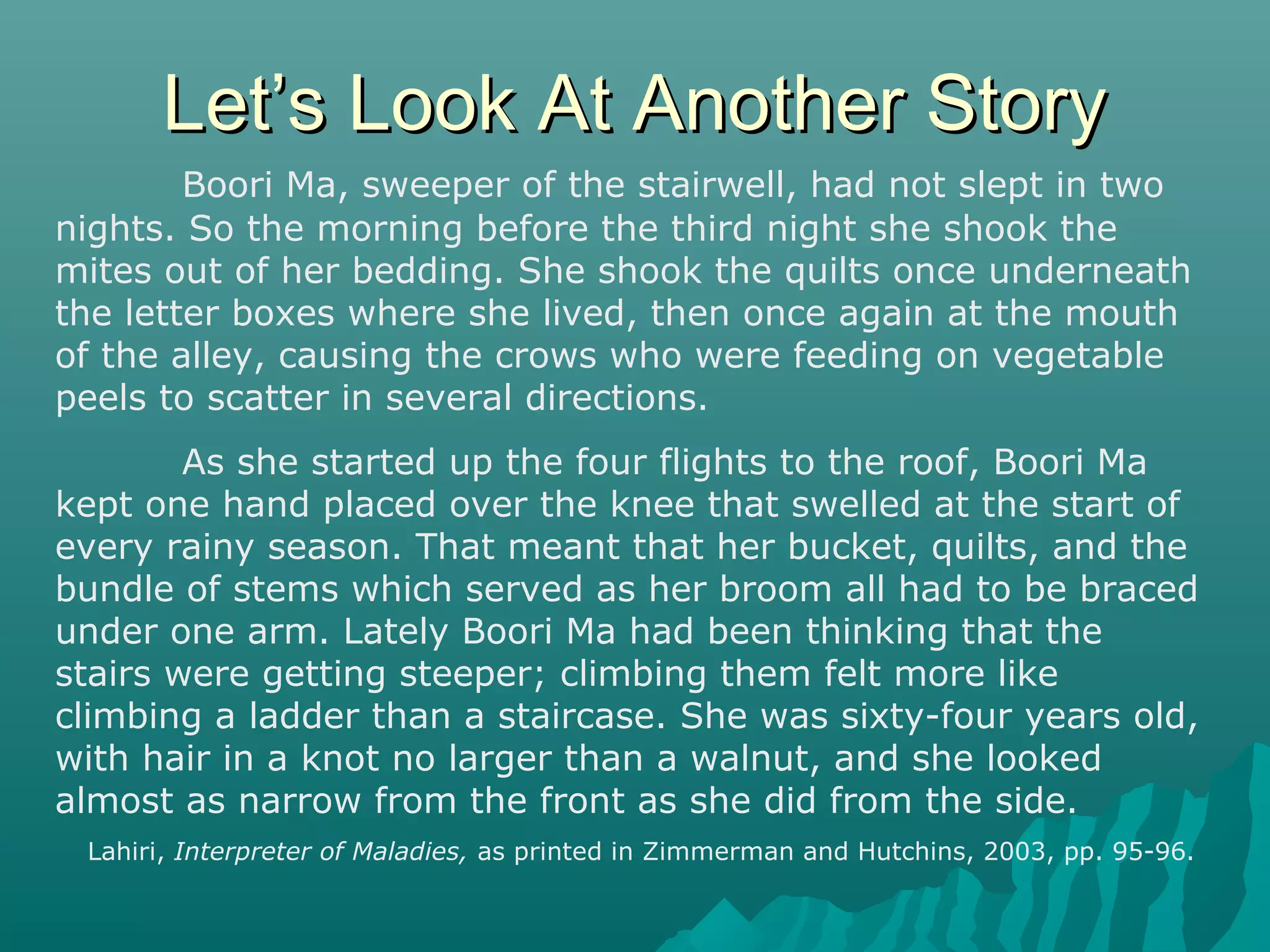 Let’s Look At Another StoryLet’s Look At Another Story
Boori Ma, sweeper of the stairwell, had not slept in two
nights. So the morning before the third night she shook the
mites out of her bedding. She shook the quilts once underneath
the letter boxes where she lived, then once again at the mouth
of the alley, causing the crows who were feeding on vegetable
peels to scatter in several directions.
As she started up the four flights to the roof, Boori Ma
kept one hand placed over the knee that swelled at the start of
every rainy season. That meant that her bucket, quilts, and the
bundle of stems which served as her broom all had to be braced
under one arm. Lately Boori Ma had been thinking that the
stairs were getting steeper; climbing them felt more like
climbing a ladder than a staircase. She was sixty-four years old,
with hair in a knot no larger than a walnut, and she looked
almost as narrow from the front as she did from the side.
Lahiri, Interpreter of Maladies, as printed in Zimmerman and Hutchins, 2003, pp. 95-96.
 