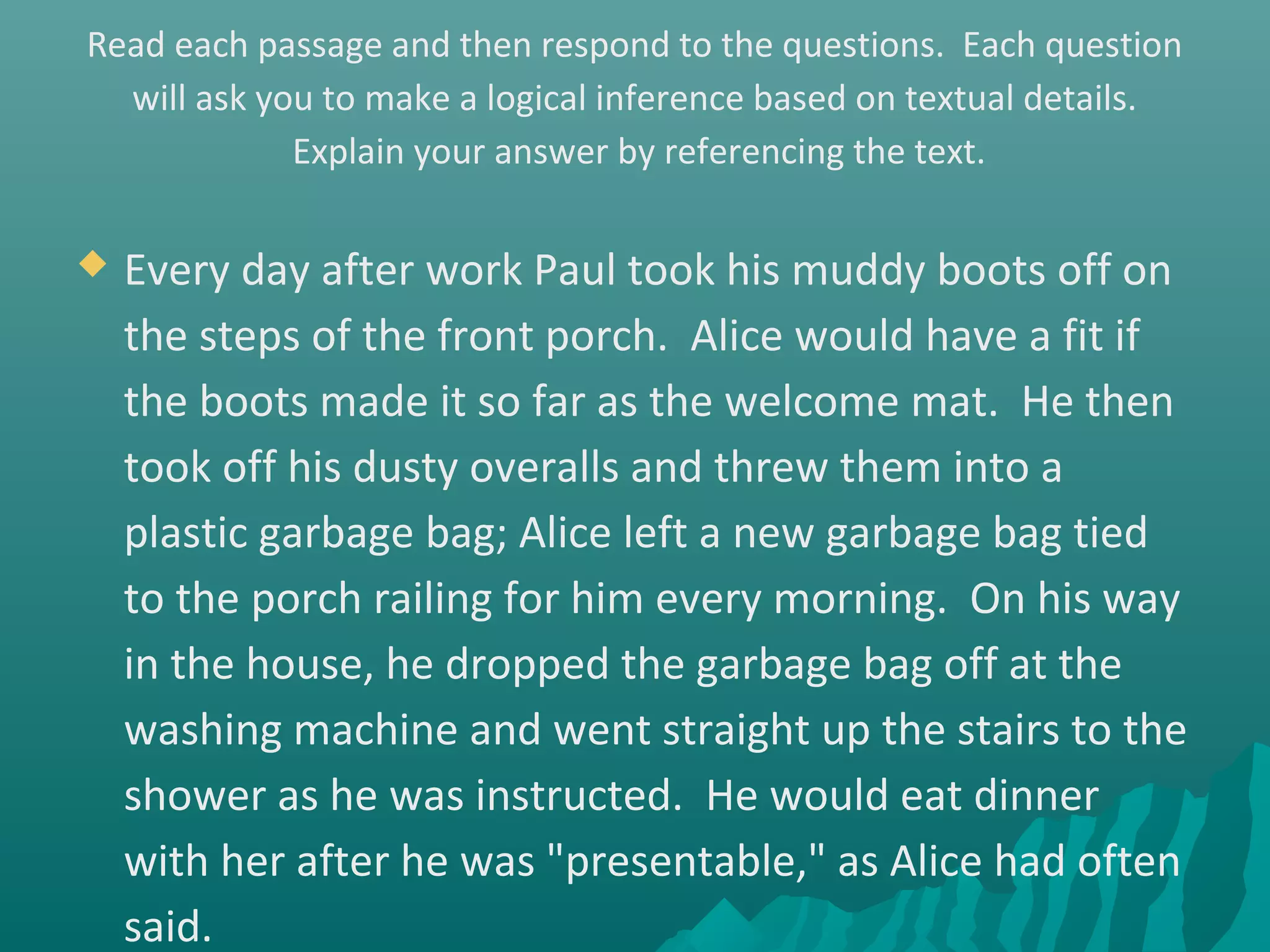 Read each passage and then respond to the questions. Each question
will ask you to make a logical inference based on textual details.
Explain your answer by referencing the text.
 Every day after work Paul took his muddy boots off on
the steps of the front porch. Alice would have a fit if
the boots made it so far as the welcome mat. He then
took off his dusty overalls and threw them into a
plastic garbage bag; Alice left a new garbage bag tied
to the porch railing for him every morning. On his way
in the house, he dropped the garbage bag off at the
washing machine and went straight up the stairs to the
shower as he was instructed. He would eat dinner
with her after he was "presentable," as Alice had often
said.
 