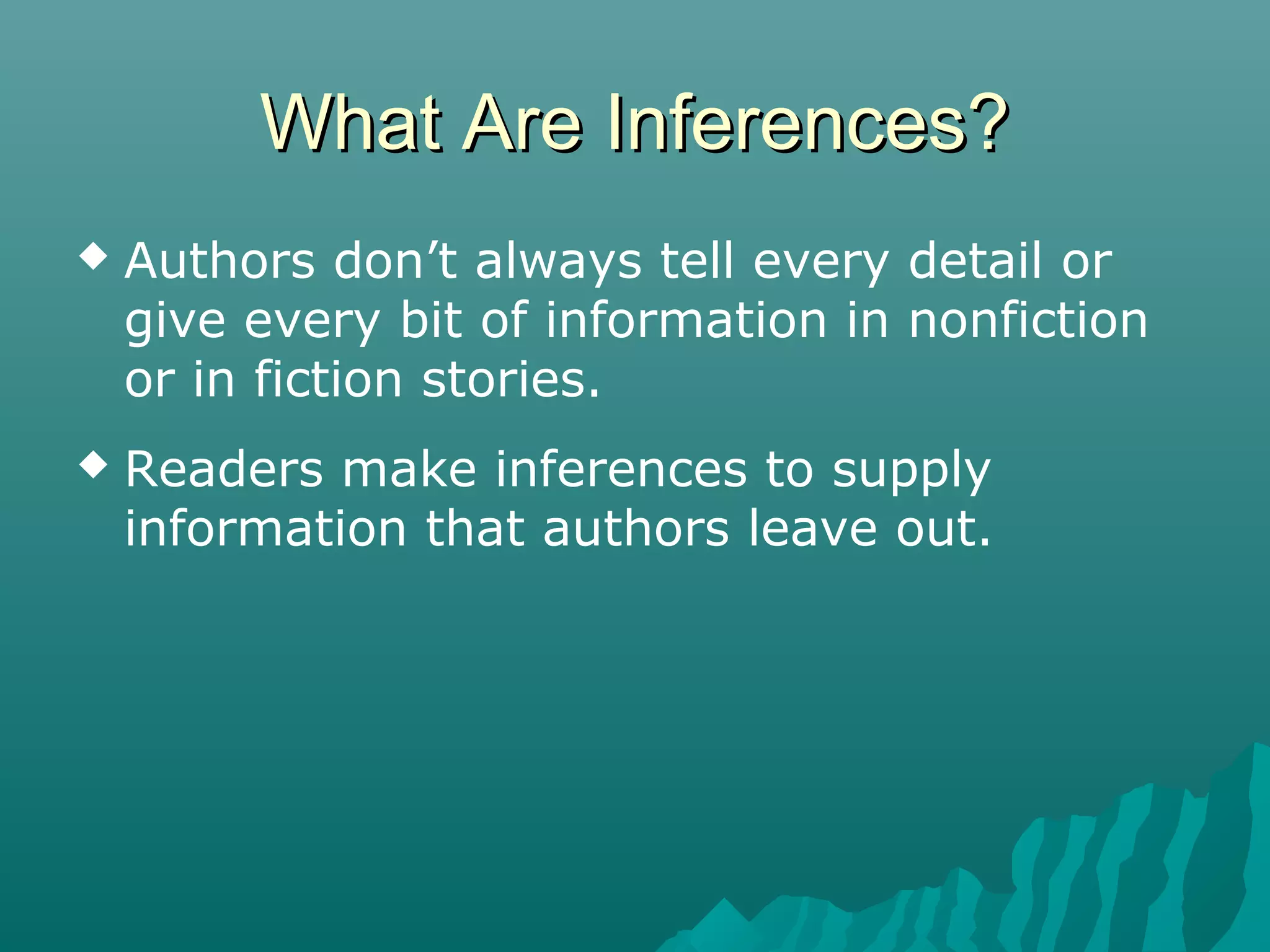 What Are Inferences?What Are Inferences?
 Authors don’t always tell every detail or
give every bit of information in nonfiction
or in fiction stories.
 Readers make inferences to supply
information that authors leave out.
 