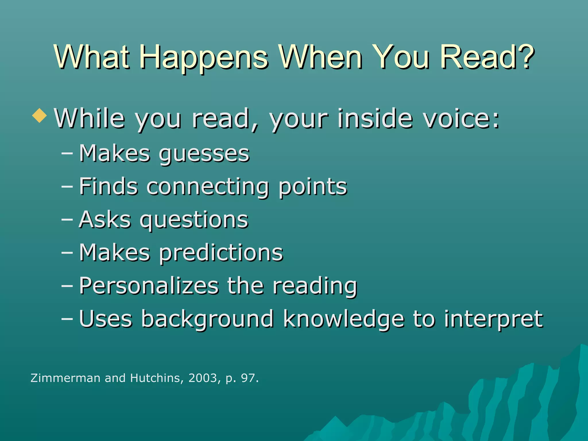 What Happens When You Read?What Happens When You Read?
 While you read, your inside voice:While you read, your inside voice:
– Makes guessesMakes guesses
– Finds connecting pointsFinds connecting points
– Asks questionsAsks questions
– Makes predictionsMakes predictions
– Personalizes the readingPersonalizes the reading
– Uses background knowledge to interpretUses background knowledge to interpret
Zimmerman and Hutchins, 2003, p. 97.
 