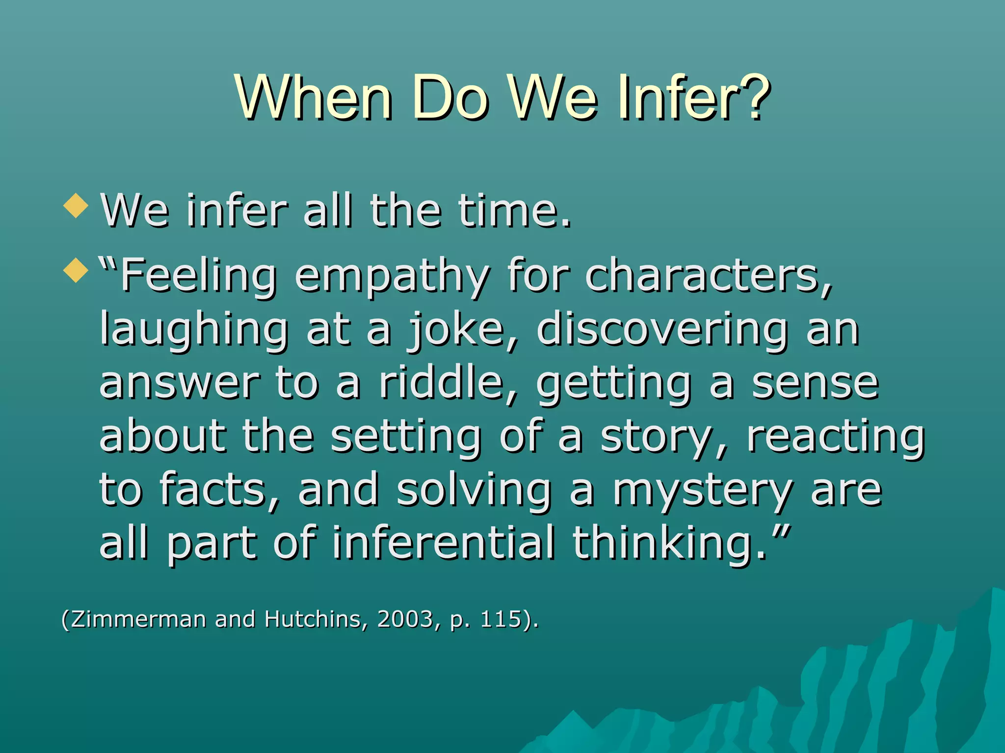 When Do We Infer?When Do We Infer?
 We infer all the time.We infer all the time.
 ““Feeling empathy for characters,Feeling empathy for characters,
laughing at a joke, discovering anlaughing at a joke, discovering an
answer to a riddle, getting a senseanswer to a riddle, getting a sense
about the setting of a story, reactingabout the setting of a story, reacting
to facts, and solving a mystery areto facts, and solving a mystery are
all part of inferential thinking.”all part of inferential thinking.”
(Zimmerman and Hutchins, 2003, p. 115).(Zimmerman and Hutchins, 2003, p. 115).
 