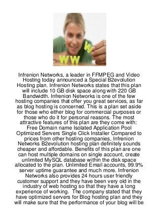 Infrenion Networks, a leader in FFMPEG and Video
     Hosting today announced a Special B2evolution
 Hosting plan. Infrenion Networks states that this plan
    will include 10 GB disk space along with 220 GB
     Bandwidth. Infrenion Networks is one of the few
hosting companies that offer you great services, as far
 as blog hosting is concerned. This is a plan set aside
 for those who either blog for commercial purposes or
      those who do it for personal reasons. The most
   attractive features of this plan are they come with:
        Free Domain name Isolated Application Pool
 Optimized Servers Single Click Installer Compared to
       prices from other hosting companies, Infrenion
 Networks B2evolution hosting plan definitely sounds
 cheaper and affordable. Benefits of this plan are one
  can host multiple domains on single account, create
    unlimited MySQL database within the disk space
allocated to the plan. Unlimited Email accounts, 99.9%
  server uptime guarantee and much more. Infrenion
       Networks also provides 24 hours user friendly
 customer support and they have been very old in the
     industry of web hosting so that they have a long
experience of working. The company stated that they
have optimized servers for Blog hosting plan and they
will make sure that the performance of your blog will be
 