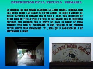 DESCRIPCION DE LA ESCUELA PRIMARIA
LA ESCUELA DE SAN MIGUEL TLAZINTLA SE LLAMA MIGUEL HIDALGO, CON
CATEGORIA RURAL. LAS CLASES SE LLEVAN ACABO DE LUNES A VIERNES DE
TURNO MATUTINO. EL HORARIO ERA DE 9:00 A 14:00, CON UN RECREO DE
MEDIA HORA DE 11:30 A 12:00. EN 1960, EL CALENDARIO ERA DE FEBRERO A
OCTUBRE, DEB ACUERDO CON EL RESTO DEL PAIS, EN DONDE SE TENIA
TAMBIEN ESTA TIPO DE CALENDARIO. EL AÑO ESCOLAR SE HA CORRIDO
ACTUAL MENTE PARA IGUALDARLO “B” , OSEA QUE EL AÑO ESCOLAR E DE
SEPTIEMBRE A JUNIO.
 